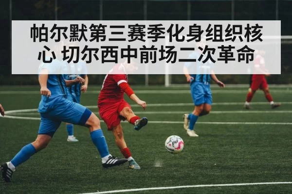 帕尔默第三赛季化身组织核心 切尔西中前场二次革命