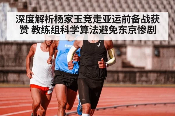 深度解析杨家玉竞走亚运前备战获赞 教练组科学算法避免东京惨剧